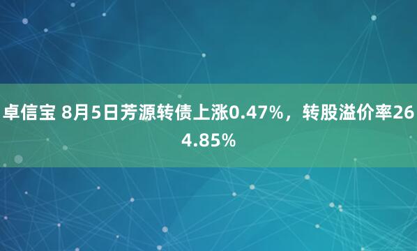 卓信宝 8月5日芳源转债上涨0.47%，转股溢价率264.85%