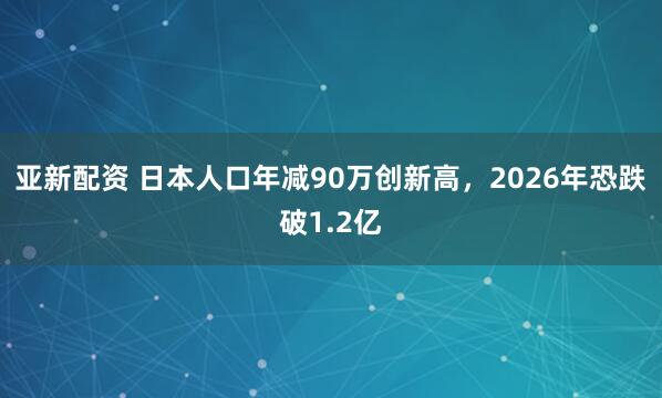 亚新配资 日本人口年减90万创新高，2026年恐跌破1.2亿