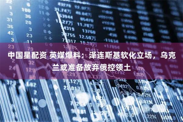 中国星配资 英媒爆料:泽连斯基软化立场,乌克兰或准备放弃俄控领土