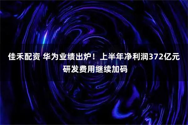 佳禾配资 华为业绩出炉！上半年净利润372亿元 研发费用继续加码