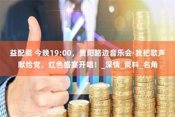 益配资 今晚19:00，贵阳路边音乐会·我把歌声献给党，红色盛宴开唱！_深情_资料_名角
