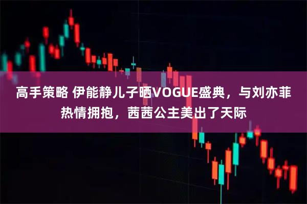 高手策略 伊能静儿子晒VOGUE盛典，与刘亦菲热情拥抱，茜茜公主美出了天际