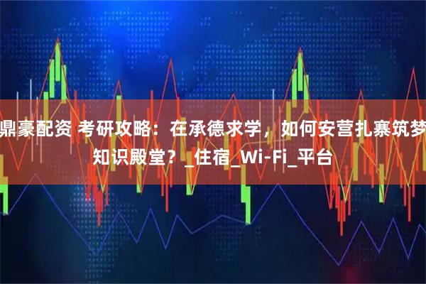 鼎豪配资 考研攻略：在承德求学，如何安营扎寨筑梦知识殿堂？_住宿_Wi-Fi_平台
