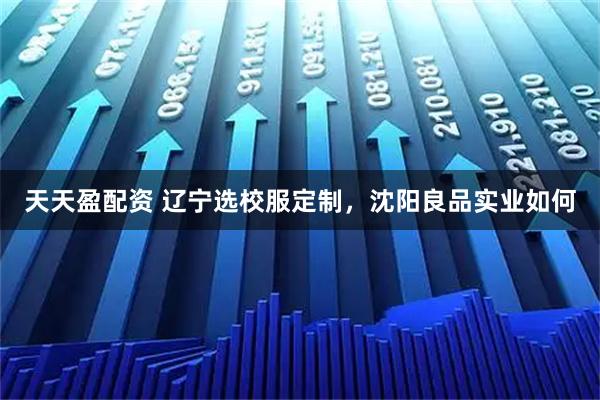 天天盈配资 辽宁选校服定制，沈阳良品实业如何
