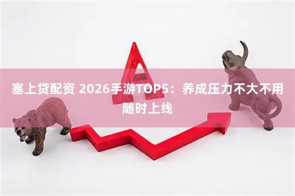 塞上贷配资 2026手游TOP5:养成压力不大不用随时上线