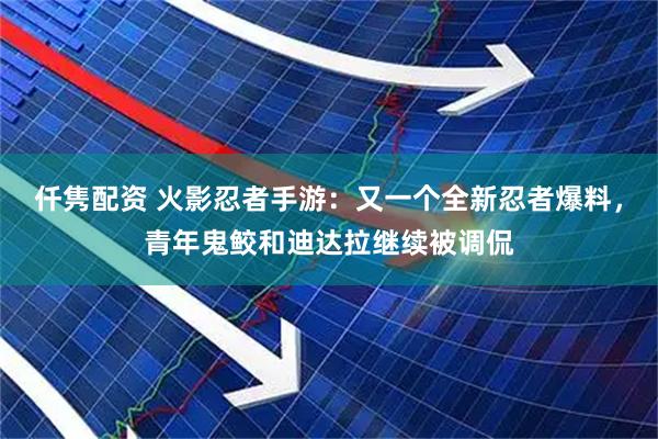 仟隽配资 火影忍者手游：又一个全新忍者爆料，青年鬼鲛和迪达拉继续被调侃