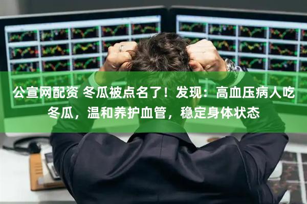 公宣网配资 冬瓜被点名了!发现:高血压病人吃冬瓜,温和养护血管,稳定身体状态